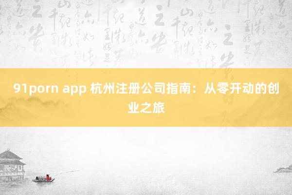 91porn app 杭州注册公司指南：从零开动的创业之旅