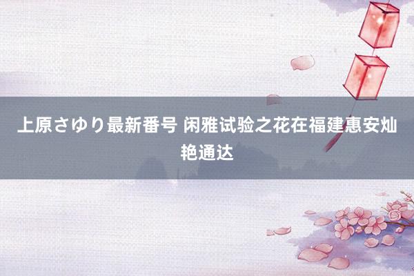 上原さゆり最新番号 闲雅试验之花在福建惠安灿艳通达