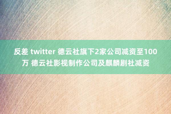 反差 twitter 德云社旗下2家公司减资至100万 德云社影视制作公司及麒麟剧社减资