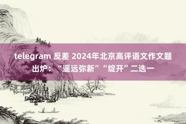 telegram 反差 2024年北京高评语文作文题出炉：“遥远弥新”“绽开”二选一