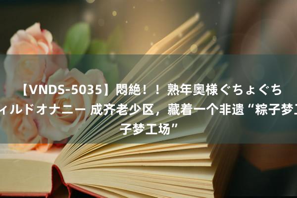 【VNDS-5035】悶絶！！熟年奥様ぐちょぐちょディルドオナニー 成齐老少区，藏着一个非遗“粽子梦工场”