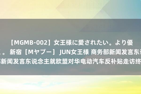 【MGMB-002】女王様に愛されたい。より優しく、よりいやらしく。 新宿［Mヤプー］ JUN女王様 商务部新闻发言东说念主就欧盟对华电动汽车反补贴走访终裁流露答记者问