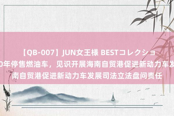 【QB-007】JUN女王様 BESTコレクション 海南：为鼓舞2030年停售燃油车，见识开展海南自贸港促进新动力车发展司法立法盘问责任