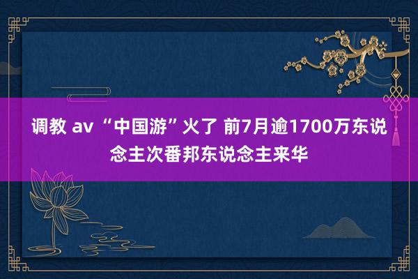 调教 av “中国游”火了 前7月逾1700万东说念主次番邦东说念主来华