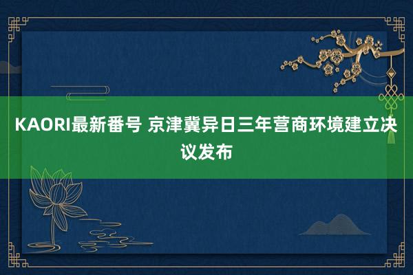 KAORI最新番号 京津冀异日三年营商环境建立决议发布