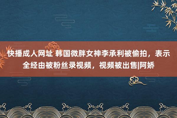 快播成人网址 韩国微胖女神李承利被偷拍，表示全经由被粉丝录视频，视频被出售|阿娇