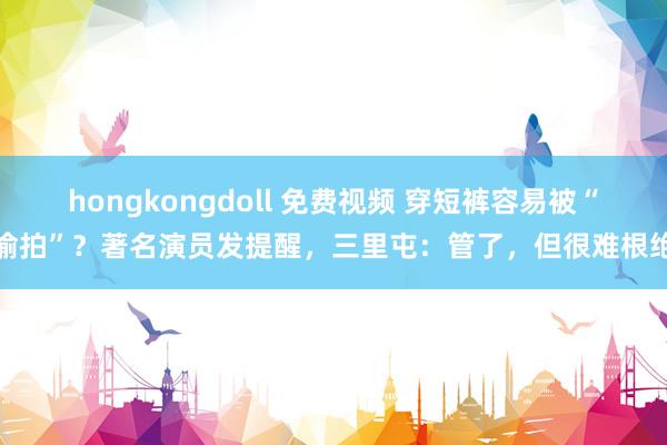 hongkongdoll 免费视频 穿短裤容易被“偷拍”？著名演员发提醒，三里屯：管了，但很难根绝