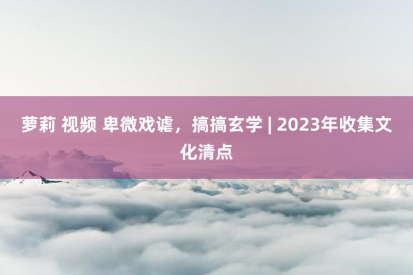 萝莉 视频 卑微戏谑，搞搞玄学 | 2023年收集文化清点