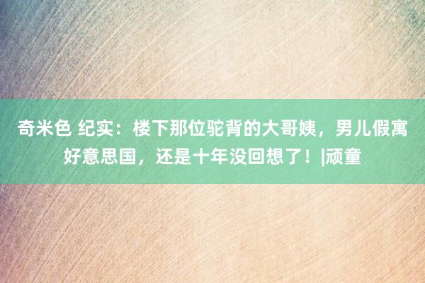 奇米色 纪实：楼下那位驼背的大哥姨，男儿假寓好意思国，还是十年没回想了！|顽童