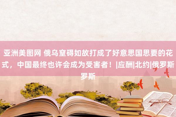 亚洲美图网 俄乌窒碍如故打成了好意思国思要的花式，中国最终也许会成为受害者！|应酬|北约|俄罗斯