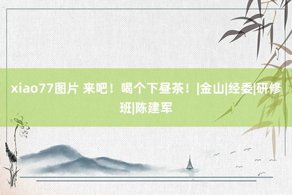 xiao77图片 来吧！喝个下昼茶！|金山|经委|研修班|陈建军