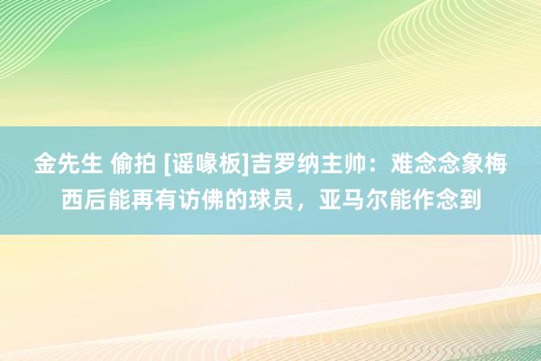 金先生 偷拍 [谣喙板]吉罗纳主帅：难念念象梅西后能再有访佛的球员，亚马尔能作念到