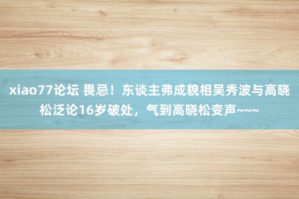 xiao77论坛 畏忌！东谈主弗成貌相吴秀波与高晓松泛论16岁破处，气到高晓松变声~~~