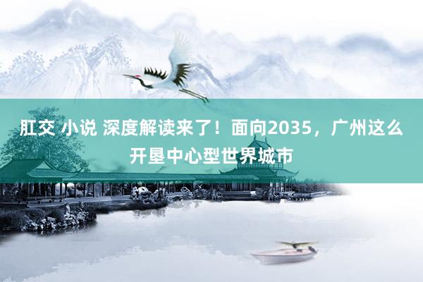 肛交 小说 深度解读来了！面向2035，广州这么开垦中心型世界城市