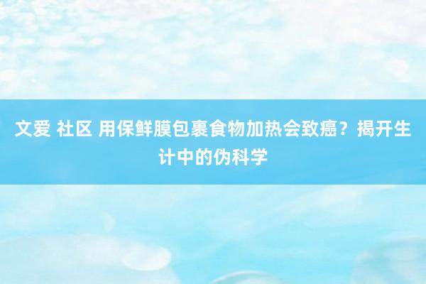 文爱 社区 用保鲜膜包裹食物加热会致癌？揭开生计中的伪科学