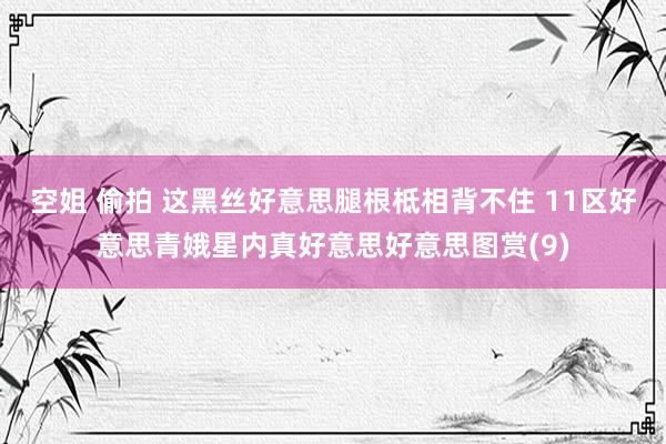 空姐 偷拍 这黑丝好意思腿根柢相背不住 11区好意思青娥星内真好意思好意思图赏(9)