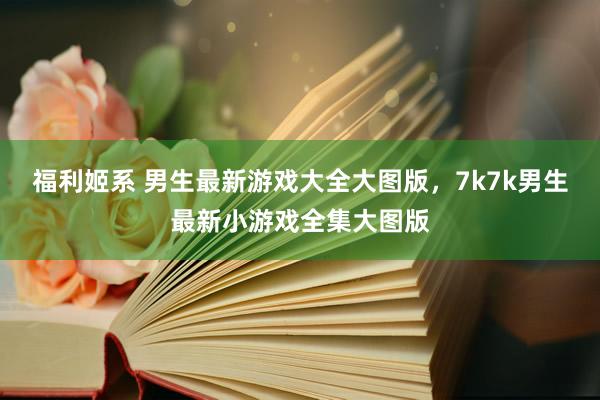 福利姬系 男生最新游戏大全大图版，7k7k男生最新小游戏全集大图版