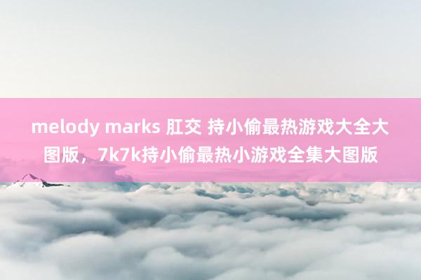 melody marks 肛交 持小偷最热游戏大全大图版，7k7k持小偷最热小游戏全集大图版